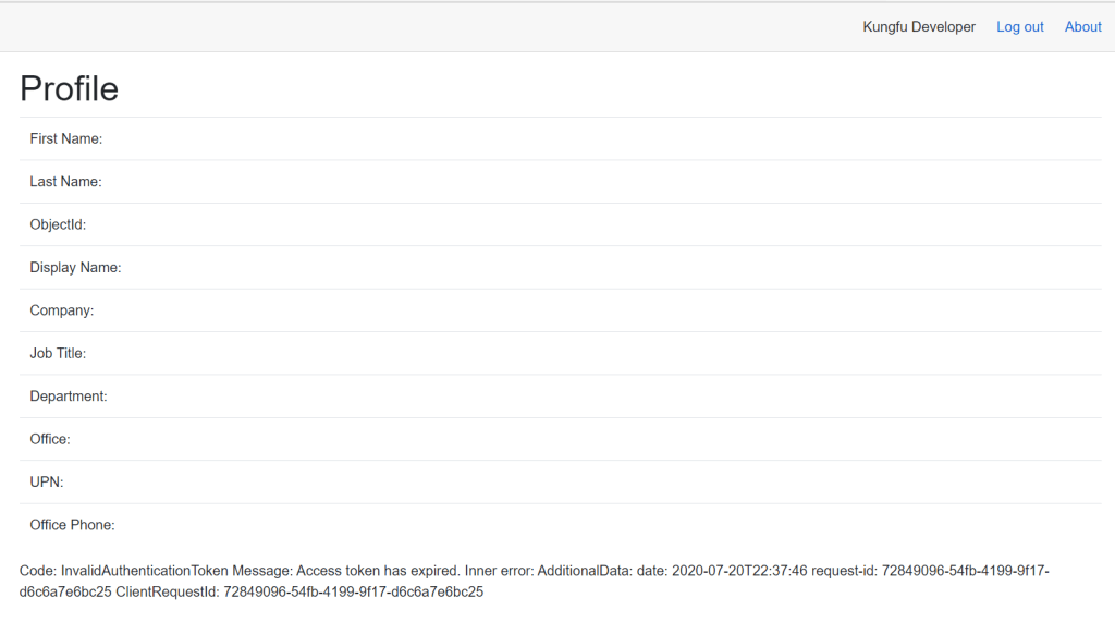 Kungfu Developer 
Profile 
First Name: 
Last Name: 
Objectld: 
Display Name: 
Company: 
Job Title: 
Department: 
Office: 
UPN: 
Office Phone: 
Log out 
About 
Code: InvalidAuthenticationToken Message: Access token has expired. Inner error: AdditionalData: date: request-id: 72849096-54fb-4199-9f17- 
d6c6a7e6bc25 ClientRequestld: 72849096-54fb-4199-9f17-d6c6a7e6bc25 